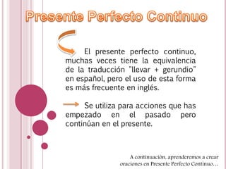 El presente perfecto continuo, 
muchas veces tiene la equivalencia 
de la traducción "llevar + gerundio" 
en español, pero el uso de esta forma 
es más frecuente en inglés. 
Se utiliza para acciones que has 
empezado en el pasado pero 
continúan en el presente. 
A continuación, aprenderemos a crear 
oraciones en Presente Perfecto Continuo… 
 