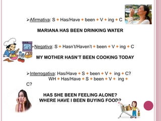 Afirmativa: S + Has/Have + been + V + ing + C 
MARIANA HAS BEEN DRINKING WATER 
Negativa: S + Hasn’t/Haven’t + been + V + ing + C 
MY MOTHER HASN’T BEEN COOKING TODAY 
Interrogativa: Has/Have + S + been + V + ing + C? 
WH + Has/Have + S + been + V + ing + 
C? 
HAS SHE BEEN FEELING ALONE? 
WHERE HAVE I BEEN BUYING FOOD? 
 