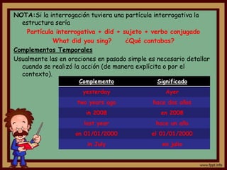 NOTA:Si la interrogación tuviera una partícula interrogativa la
  estructura sería
    Partícula interrogativa + did + sujeto + verbo conjugado
             What did you sing?      ¿Qué cantabas?
Complementos Temporales
Usualmente las en oraciones en pasado simple es necesario detallar
  cuando se realizó la acción (de manera explícita o por el
  contexto).
                      Complemento               Significado
                       yesterday                   Ayer
                     two years ago            hace dos años
                        in 2008                  en 2008
                       last year               hace un año
                    on 01/01/2000             el 01/01/2000
                        in July                   en julio
 