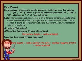 Present Simple


Form (Forma)
Para conjugar el presente simple usamos el inifinitivo para los sujetos
   "I", "you", "we" y "they" y para las terceras personas "he", "she" y
   "it", añadimos un "-s" al final del verbo.
Nota: Hay excepciones de ortografía en la tercera persona, según la letra
   en que termina el verbo. Las reglas son las mismas que se utilizan para
   formar el plural de los sustantivos. Para más información, ver la lección
   sobre los nombres.
Structure (Estructura)
Affirmative Sentences (Frases afirmativas)
                   Estructura Sujeto + verbo principal.
Negative Sentences (Frases negativas)

Estructura Sujeto + verbo auxiliar ("to do") + auxiliar negativo ("not")
                           + verbo principal.
 