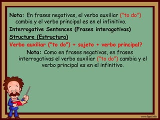 Nota: En frases negativas, el verbo auxiliar ("to do")
  cambia y el verbo principal es en el infinitivo.
Interrogative Sentences (Frases interagotivas)
Structure (Estructura)
Verbo auxiliar ("to do") + sujeto + verbo principal?
      Nota: Como en frases negativas, en frases
   interrogativas el verbo auxiliar ("to do") cambia y el
             verbo principal es en el infinitivo.
 