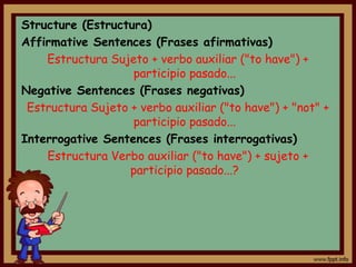 Structure (Estructura)
Affirmative Sentences (Frases afirmativas)
    Estructura Sujeto + verbo auxiliar ("to have") +
                   participio pasado...
Negative Sentences (Frases negativas)
 Estructura Sujeto + verbo auxiliar ("to have") + "not" +
                   participio pasado...
Interrogative Sentences (Frases interrogativas)
    Estructura Verbo auxiliar ("to have") + sujeto +
                   participio pasado...?
 