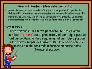Present Perfect (Presente perfecto)
El presente perfecto equivale más o menos al pretérito perfecto
   del español. Veremos las diferencias en la sección sobre usos. En
   general, es una mezcla entre el presente y el pasado. Lo usamos
   para acciones en el pasado que tiene importancia en el presente.

Form (Forma)
    Para formar el presente perfecto, se usa el verbo
   auxiliar "to have" en el presente y el participio pasado
    del verbo. Para verbos regulares, el participio pasado
    es la forma simple del pasado. Ver la lección sobre el
      pasado simple para más información sobre como
                      formar el pasado.
 