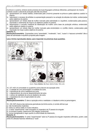 2014 - 4º SIMULADO ENEM
11
A pintura e o poema, embora sendo produtos de duas linguagens artísticas diferentes, participaram do mesmo
contexto social e cultural de produção pelo fato de ambos
a) apresentarem um retrato realista, evidenciado pelo unicórnio presente na pintura e pelos adjetivos usados no
poema.
b) valorizarem o excesso de enfeites na apresentação pessoal e na variação de atitudes da mulher, evidenciadas
pelos adjetivos do poema.
c) apresentarem um retrato ideal de mulher marcado pela sobriedade e o equilíbrio, evidenciados pela postura,
expressão e vestimenta da moça e os adjetivos usados no poema.
d) desprezarem o conceito medieval da idealização da mulher como base da produção artística, evidenciado
pelos adjetivos usados no poema.
e) apresentarem um retrato ideal de mulher marcado pela emotividade e o conflito interior, evidenciados pela
expressão da moça e pelos adjetivos do poema.
Gabarito: C
Resolução/Comentário: Expressões como “serenidade”, “moderada”, “rara”, “suave” e “repouso comedido” dão a
ideia de sobriedade e equilíbrio proposta pela imagem.
Leia a tirinha reproduzida abaixo, para responder às próximas duas questões.
15. (C7; H21) A comicidade no quadrinho acima decorre da oposição entre
a) a vaidade de uma personagem à modéstia da outra.
b) a ignorância de uma à sabedoria da outra.
c) o egocentrismo de uma ao desprendimento da outra.
d) o senso de realidade de uma ao idealismo da outra.
e) a esperteza de uma à ingenuidade da outra.
Gabarito: D
Resolução/Comentário: É clara a oposição entre a realidade e o idealismo entre os personagens.
16. (C8; H27) Acerca das estruturas gramaticais da tirinha acima, é correto afirmar que
a) não há elementos implícitos.
b) todos os verbos estão no modo indicativo.
c) o verbo “experimentar” está conjugado no imperativo da 3ª pessoa do singular.
d) no primeiro quadra, observa-se uma relação condicional.
e) houve transgressão à regra quanto à uniformidade de tratamento.
Gabarito: E
Resolução/Comentário: O verbo “experimentar” está na 2ª pessoa do singular imperativo afirmativo, porém, este
verbo foi utilizado fazendo referência a “você”.
 