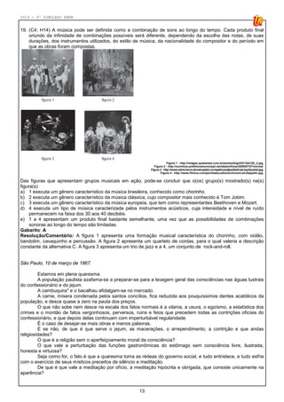 2014 - 4º SIMULADO ENEM
13
19. (C4; H14) A música pode ser definida como a combinação de sons ao longo do tempo. Cada produto final
oriundo da infinidade de combinações possíveis será diferente, dependendo da escolha das notas, de suas
durações, dos instrumentos utilizados, do estilo de música, da nacionalidade do compositor e do período em
que as obras foram compostas.
Figura 1 - http://images.quebarato.com.br/photos/big/2/D/15A12D_2.jpg.
Figura 2 - http://ourinhos.prefeituramunicipal.net/dados/fotos/2009/07/07/normal.
Figura 3 - http://www.edmontonculturalcapital.com/gallery/edjazzfestival/JazzQuartet.jpg.
Figura 4 - http://www.filmica.com/jacintaescudos/archivos/Led-Zeppelin.jpg.
Das figuras que apresentam grupos musicais em ação, pode-se concluir que o(os) grupo(s) mostrado(s) na(s)
figura(s)
a) 1 executa um gênero característico da música brasileira, conhecido como chorinho.
b) 2 executa um gênero característico da música clássica, cujo compositor mais conhecido é Tom Jobim.
c) 3 executa um gênero característico da música europeia, que tem como representantes Beethoven e Mozart.
d) 4 executa um tipo de música caracterizada pelos instrumentos acústicos, cuja intensidade e nível de ruído
permanecem na faixa dos 30 aos 40 decibéis.
e) 1 a 4 apresentam um produto final bastante semelhante, uma vez que as possibilidades de combinações
sonoras ao longo do tempo são limitadas.
Gabarito: A
Resolução/Comentário: A figura 1 apresenta uma formação musical característica do chorinho, com violão,
bandolim, cavaquinho e percussão. A figura 2 apresenta um quarteto de cordas, para o qual valeria a descrição
constante da alternativa C. A figura 3 apresenta um trio de jazz e a 4, um conjunto de rock-and-roll.
São Paulo, 10 de março de 1867.
Estamos em plena quaresma.
A população paulista azafama-se a preparar-se para a lavagem geral das consciências nas águas lustrais
do confessionário e do jejum.
A cambuquira* e o bacalhau afidalgam-se no mercado.
A carne, mísera condenada pelos santos concílios, fica reduzida aos pouquíssimos dentes acatólicos da
população, e desce quase a zero na pauta dos preços.
O que não sobe nem desce na escala dos fatos normais é a vilania, a usura, o egoísmo, a estatística dos
crimes e o montão de fatos vergonhosos, perversos, ruins e feios que precedem todas as contrições oficiais do
confessionário, e que depois delas continuam com imperturbável regularidade.
É o caso de desejar-se mais obras e menos palavras.
E se não, de que é que serve o jejum, as macerações, o arrependimento, a contrição e que andas
religiosidades?
O que é a religião sem o aperfeiçoamento moral da consciência?
O que vale a perturbação das funções gastronômicas do estômago sem consciência livre, ilustrada,
honesta e virtuosa?
Seja como for, o fato é que a quaresma toma as rédeas do governo social, e tudo entristece, e tudo esfria
com o exercício de seus místicos preceitos de silêncio e meditação.
De que é que vale a meditação por ofício, a meditação hipócrita e obrigada, que consiste unicamente na
aparência?
 