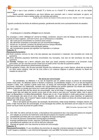 2014 - 4º SIMULADO ENEM
14
Pois o que é que constitui a virtude? É a forma ou é o fundo? É a intenção do ato, ou sua feição
ostensiva?
Neste sentido, aconselhamos aos bons leitores que comutem sem o menor escrúpulo os jejuns, as
confissões e rezas em boas e santas ações, em esmolas aos pobres.
(Ângelo Agostini, Américo de Campos e Antônio Manoel dos Reis. Cabrião, 10.03.1867. Adaptado.)
* Iguaria constituída de brotos de abóbora guisados, geralmente servida como acompanhamento de assados.
20. (C7 ; H22)
A cambuquira e o bacalhau afidalgam-se no mercado.
Ao empregar o verbo “afidalgar-se” (tornar-se fidalgo, enobrecer; assumir ares de fidalgo, tornar-se distinto), os
autores do texto sugerem, com bom humor, que a cambuquira e o bacalhau
a) são muito pouco encontrados no comércio para compra.
b) são alimentos venerados e honrados por sua reconhecida fidalguia.
c) tornam-se, no período, produtos de grande procura e preços elevados.
d) não podem ser consumidos pela população plebeia.
e) são considerados iguarias que agradam ao imperador e à nobreza.
Gabarito: C
Resolução/Comentário:
[A] Eram produtos comuns no dia a dia das pessoas que encareciam e rareavam nos mercados por conta da
quaresma.
[B] Eram alimentos populares facilmente encontrados nos mercados, mas isso só não acontecia nos dias da
quaresma.
[C] Correta. Afidalgar era o termo utilizado para dizer que esses produtos encareciam e se tornavam muito
procurados, por ser uma das poucas coisas que se podia comer nos dias da quaresma católica.
[D] Eram produtos alimentícios extremamente populares.
[E] Se agradava a todos, não dá para perceber através dos indicativos que o texto oferece, afinal não se trata de
um texto sobre culinária, mas sim de uma crítica a um costume religioso e político cultivado no Brasil em
meados do século XIX.
Os donos da comunicação
Os presidentes, os ditadores e os reis da Espanha que se cuidem porque os donos da comunicação
duram muito mais. Os ditadores abrem e fecham a imprensa, os presidentes xingam a TV e os reis da Espanha
cassam o rádio, mas, quando a gente soma tudo, os donos da comunicação ainda tão por cima. Mandam na
economia, mandam nos intelectuais, mandam nas moças fofinhas que querem aparecer nos shows dos horários
nobres e mandam no society que morre se o nome não aparecer nas colunas.
Todo mundo fala mal dos donos da comunicação, mas só de longe. E ninguém fala mal deles por escrito
porque quem fala mal deles por escrito nunca mais vê seu nome e sua cara nos “veículos” deles. Isso é assim
aqui, na Bessarábia e na Baixa Betuanalândia. Parece que é a lei. O que também é muito justo porque os donos
da comunicação são seres lá em cima. Basta ver o seguinte: nós, pra sabermos umas coisinhas, só sabemos
delas pela mídia deles, não é mesmo? Agora vocês já imaginaram o que sabem os donos da comunicação que só
deixam sair 10% do que sabem?
Pois é; tem gente que faz greve, faz revolução, faz terrorismo, todas essas besteiras. Corajoso mesmo, eu
acho, é falar mal de dono de comunicação. Aí tua revolução fica xinfrim, teu terrorismo sai em corpo 6 e se você
morre vai lá pro fundo do jornal em quatro linhas.
(Millôr Fernandes. Que país é este?, 1978.)
21. (C8; H26) No último período do texto, a discrepância dos possessivos teu e tua (segunda pessoa do singular)
com relação ao pronome de tratamento você (terceira pessoa do singular) justifica-se como
a) possibilidade permitida pelo novo sistema ortográfico da língua portuguesa.
b) um modo de escrever característico da linguagem jornalística.
c) emprego perfeitamente correto, segundo a gramática normativa.
d) aproveitamento estilístico de um uso do discurso coloquial.
e) intenção de agredir com mau discurso os donos da comunicação.
Gabarito: D
Resolução/Comentário: O uso simultâneo de pronomes de segunda e terceira pessoas do singular (“teu”, “tua”,
“você”) sugere a oralidade, o uso informal da linguagem com que Millôr Fernandes constrói o seu texto.
 