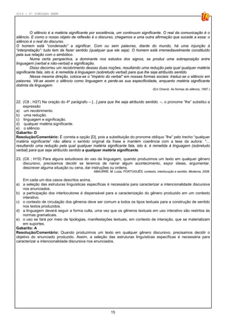 2014 - 4º SIMULADO ENEM
15
O silêncio é a matéria significante por excelência, um continuum significante. O real da comunicação é o
silêncio. E como o nosso objeto de reflexão é o discurso, chegamos a uma outra afirmação que sucede a essa: o
silêncio é o real do discurso.
O homem está “condenado” a significar. Com ou sem palavras, diante do mundo, há uma injunção à
“interpretação”: tudo tem de fazer sentido (qualquer que ele seja). O homem está irremediavelmente constituído
pela sua relação com o simbólico.
Numa certa perspectiva, a dominante nos estudos dos signos, se produz uma sobreposição entre
linguagem (verbal e não-verbal) e significação.
Disso decorreu um recobrimento dessas duas noções, resultando uma redução pela qual qualquer matéria
significante fala, isto é, é remetida à linguagem (sobretudo verbal) para que lhe seja atribuído sentido.
Nessa mesma direção, coloca-se o “império do verbal” em nossas formas sociais: traduz-se o silêncio em
palavras. Vê-se assim o silêncio como linguagem e perde-se sua especificidade, enquanto matéria significante
distinta da linguagem.
(Eni Orlandi. As formas do silêncio, 1997.)
22. (C8 ; H27) Na oração do 4º parágrafo – [...] para que lhe seja atribuído sentido. –, o pronome “lhe” substitui a
expressão
a) um recobrimento.
b) uma redução.
c) linguagem e significação.
d) qualquer matéria significante.
e) o silêncio.
Gabarito: D
Resolução/Comentário: É correta a opção [D], pois a substituição do pronome oblíquo ”lhe” pelo trecho “qualquer
matéria significante” não altera o sentido original da frase e mantém coerência com a tese da autora: “…
resultando uma redução pela qual qualquer matéria significante fala, isto é, é remetida à linguagem (sobretudo
verbal) para que seja atribuído sentido a qualquer matéria significante.
23. (C6 ; H19) Para alguns estudiosos do uso da linguagem, quando produzimos um texto em qualquer gênero
discursivo, precisamos decidir se teremos de narrar algum acontecimento, expor ideias, argumentar,
descrever alguma situação ou cena, dar instruções ou ordens.
ABAURRE. M. Luiza, PORTUGUÊS, contexto, interlocução e sentido. Moderna, 2008.
Em cada um dos casos descritos acima,
a) a seleção das estruturas linguísticas específicas é necessária para caracterizar a intencionalidade discursiva
nos enunciados.
b) a participação dos interlocutores é dispensável para a caracterização do gênero produzido em um contexto
interativo.
c) o contexto de circulação dos gêneros deve ser comum a todos os tipos textuais para a construção de sentido
nos textos produzidos.
d) a linguagem deverá seguir a forma culta, uma vez que os gêneros textuais em uso interativo são restritos às
normas gramaticais.
e) o uso se fará por meio de tipologias, manifestações textuais, em contexto de interação, que se materializam
em suportes.
Gabarito: A
Resolução/Comentário: Quando produzimos um texto em qualquer gênero discursivo, precisamos decidir o
objetivo do enunciado produzido. Assim, a seleção das estruturas linguísticas específicas é necessária para
caracterizar a intencionalidade discursiva nos enunciados.
 