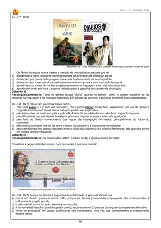 2014 - 4º SIMULADO ENEM
16
24. (C7 ; H22)
ABAURRE. M. Luiza, PORTUGUÊS, contexto, interlocução e sentido. Moderna, 2008.
Os filmes ilustrados acima trazem a menção de dois gêneros textuais que se
a) aproximam a partir de interlocutores presentes em condição de interação social.
b) distanciam por causa da linguagem rebuscada fundamentada na norma padrão.
c) distanciam por haver estrutura predominantemente em prosa e com marcação temporal.
d) aproximam por causa do caráter subjetivo presente na linguagem e na intenção discursiva.
e) aproximam tendo em vista o suporte utilizado para a garantia do contexto de circulação.
Gabarito: D
Resolução/Comentário: Tanto no gênero textual “diário” quanto no gênero “carta”, o caráter subjetivo se faz
presente na linguagem e na intenção discursiva. Em ambos os gêneros, é possível encontrar essa característica.
25. (C8 ; H27) Não é raro ouvirmos frases como:
“Se você supor x = y” (em vez “supuser”), “Se o jornal prever tempo bom, viajaremos” (em vez de “previr”).
Linguisticamente ocorrências dessa natureza podem ser explicadas
a) pelo baixo nível de ensino no país e pela dificuldade de seus falantes em relação à Língua Portuguesa.
b) pela dificuldade que estudantes brasileiros possuem para ter acesso a ensino de qualidade.
c) pela falta do devido conhecimento das regras de conjugação de verbos, principalmente do futuro do
subjuntivo.
d) pela normal confusão que se faz entre o futuro do subjuntivo e o presente do indicativo.
e) pela semelhança nos verbos regulares entre o futuro do subjuntivo e o infinitivo flexionado, fato que não ocorre
em muitos verbos irregulares.
Gabarito: E
Resolução/Comentário: Na maioria dos verbos, o futuro (subj) é igual ao nome do verbo.
Considere a peça publicitária abaixo para responder à próxima questão.
26. (C8 ; H27) Acerca da estrutura linguística da publicidade, é possível afirmar que
a) ocorre um desvio quanto à norma culta, porque as formas pronominais empregadas não correspondem à
uniformidade exigida por ela.
b) o texto verbal, como um todo, atende à norma culta.
c) a forma verbal “escolha” (canto superior direito) encontra-se na 2ª pessoa do singular do imperativo afirmativo.
d) “erros de português” em peças publicitárias são inaceitáveis, uma vez que comprometem o entendimento
desses textos.
 