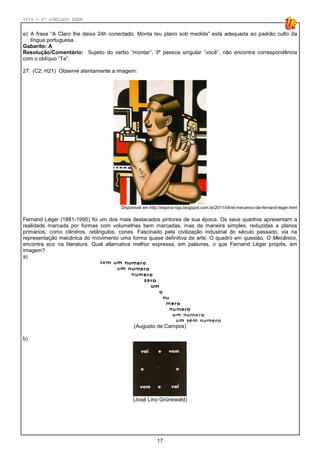 2014 - 4º SIMULADO ENEM
17
e) A frase “A Claro lhe deixa 24h conectado. Monta teu plano sob medida” está adequada ao padrão culto da
língua portuguesa.
Gabarito: A
Resolução/Comentário: Sujeito do verbo “montar”, 3ª pessoa singular “você”, não encontra correspondência
com o oblíquo “Te”.
27. (C2, H21) Observe atentamente a imagem:
Disponível em http://espina-roja.blogspot.com.br/2011/04/el-mecanico-de-fernand-leger.html
Fernand Léger (1881-1995) foi um dos mais destacados pintores de sua época. Os seus quadros apresentam a
realidade marcada por formas com volumetrias bem marcadas, mas de maneira simples, reduzidas a planos
primários, como cilindros, retângulos, cones. Fascinado pela civilização industrial do século passado, via na
representação mecânica do movimento uma forma quase definitiva de arte. O quadro em questão, O Mecânico,
encontra eco na literatura. Qual alternativa melhor expressa, em palavras, o que Fernand Léger propôs, em
imagem?
a)
(Augusto de Campos)
b)
(José Lino Grünewald)
 