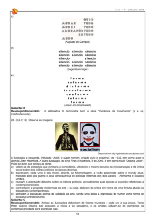 2014 - 4º SIMULADO ENEM
18
c)
(Augusto de Campos)
d)
(EugenGomringer)
e)
(José Lino Grünewald)
Gabarito: B
Resolução/Comentário: A alternativa B demonstra bem a ideia “mecânica de movimento” (ir e vir,
indefinidamente).
28. (C4, H12) Observe as imagens:
Disponível em http://gabrielszoke.wordpress.com/
A ilustração à esquerda, intitulada “Adolf, o super-homem, engole ouro e desafina”, de 1932, tem como autor o
alemão John Heartfield. A outra ilustração, do sírio Firas Al Katheeb, é de 2009, e tem como título “Obama-Joker”.
Pode-se dizer que ambas as obras
a) valem-se da estratégia que contraria a iconoclastia, utilizando o mesmo recurso da ridicularização e da crítica
social sobre dois líderes políticos de épocas distintas.
b) expressam, cada uma a seu modo, através da fotomontagem, a visão pessimista sobre o mundo atual,
marcado pelo pós-guerra e pela consequência de políticas externas dos dois países – Alemanha e Estados
Unidos.
c) revelam o acentuado deboche sobre os líderes políticos, considerando suas épocas e expondo referências à
contemporaneidade.
d) contradizem a proposta modernista da arte – ou seja: abdicam da crítica em nome de uma fortuita alusão às
discussões contemporâneas.
e) semeiam a discussão acerca da utilidade da arte, sendo uma delas a expressão do humor como forma de
exclusivo entretenimento.
Gabarito: C
Resolução/Comentário: Ambas as ilustrações debocham de líderes mundiais – cada um à sua época. Tanto
Hitler quanto Obama são expostos à ironia e ao sarcasmo, e os artistas utilizam-se de elementos da
contemporaneidade para expressar isso.
 