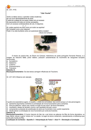 2014 - 4º SIMULADO ENEM
20
32. (C5 ; H16)
“ Ode Triunfal”
Tenho os lábios secos, ó grandes ruídos modernos.
De vos ouvir demasiadamente de perto.
E arde-me a cabeça de vos querer cantar com um excesso
De expressões de todas as minhas sensações,
Com um excesso contemporâneo de vós, ó máquinas.
( ... )
Ah, poder exprimir-me todo como um motor se exprime!
Ser completo como uma máquina!
Poder ir na vida triunfante como um automóvel último-modelo!
- Álvaro de Campos-
O trecho do poema lido, de Álvaro de Campos, heterônimo do poeta português Fernando Pessoa, e a
imagem de Giacomo Balla, pintor italiano, possuem características do movimento de vanguarda europeia
denominado
a) Surrealismo
b) Dadaísmo
c) Cubismo
d) Expressionismo
e) Futurismo
Gabarito: E
Resolução/Comentário: Os dois textos carregam influências do Futurismo.
33. (C7; H21) Observe com atenção.
A quebra da expectativa sugere, no quadro, o efeito de comicidade. Isso ocorre porque um dos personagens
a) apresenta argumentos contrários à contratação de novos funcionários para a empresa.
b) toma as palavras “coloca meu marido no lugar do seu sócio” de forma denotativa.
c) manifesta o desejo de também morrer e ser sepultado tal qual o sócio.
d) compreende a proposta de substituição do sócio por funcionário novo, porém experiente.
e) decide deixar a contratação do novo funcionário por conta da funerária.
Gabarito: B
Resolução/Comentário: O humor decorre do fato de o pai tomar as palavras da filha de forma denotativa, ou
seja, literal: colocar o genro “ainda vivo” no caixão, no lugar do sócio e enterrá-lo, caracterizando a indiferença que
sente pelo marido da filha.
Localização do Conteúdo – Apostila 3 – Interpretação de Texto I – Aula 11 – Denotação e Conotação
 