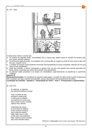 2014 - 4º SIMULADO ENEM
21
34. (C7 – H23)
O cartum leva o leitor a concluir que
a) os vizinhos do segundo andar, incomodados com a música alta, pedem ajuda ao inquilino do terceiro para
que, juntos, possam reclamar.
b) os vizinhos do segundo andar, incomodados com a música alta, se vingam do andar de cima, pois se eles não
têm paz, ninguém vai ter.
c) o morador do primeiro andar pretende incomodar intencionalmente os outros moradores, fazendo uso de uma
caixa de som amplificador.
d) ainda que divertido, o cartum menospreza o gênero rock, por seu som pesado nem sempre aprovado por
todos, dando a entender que outros ritmos seriam mais apropriados.
e) as pessoas estão propensas a se basear em estereótipos, supervalorizando as aparências e suprimindo
o diálogo.
Gabarito: E
Resolução/Comentário: Os moradores do segundo andar julgam o morador do último andar a partir da aparência
dele: acreditam que faça o barulho ensurdecedor, porque não esperam tal comportamento de idosos.
Localização do conteúdo – Apostila 2 – Interpretação de Texto I – Aula 7 – Pressupostos e subentendidos
35. (C5; H15)
Ai, palavras, ai, palavras
que estranha potência a vossa!
Todo o sentido da vida
principia a vossa porta:
o mel do amor cristaliza
seu perfume em vossa rosa;
sois o sonho e sois a audácia,
calúnia, fúria, derrota...
A liberdade das almas,
ai! Com letras se elabora...
E dos venenos humanos
sois a mais fina retorta:
frágil, frágil, como o vidro
e mais que o aço poderosa!
Reis, impérios, povos, tempos,
pelo vosso impulso rodam...
MEIRELES, C. Obra poética. Rio de Janeiro: Nova Aguilar, 1985 (fragmento).
 