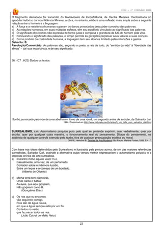 2014 - 4º SIMULADO ENEM
22
O fragmento destacado foi transcrito do Romanceiro da Inconfidência, de Cecília Meireles. Centralizada no
episódio histórico da Inconfidência Mineira, a obra, no entanto, elabora uma reflexão mais ampla sobre a seguinte
relação entre o homem e a linguagem:
a) A força e a resistência humanas superam os danos provocados pelo poder corrosivo das palavras.
b) As relações humanas, em suas múltiplas esferas, têm seu equilíbrio vinculado ao significado das palavras.
c) O significado dos nomes não expressa de forma justa e completa a grandeza da luta do homem pela vida.
d) Renovando o significado das palavras, o tempo permite às gerações perpetuar seus valores e suas crenças.
e) Como produto da criatividade humana, a linguagem tem seu alcance limitado pelas intenções e gestos.
Gabarito: B
Resolução/Comentário: As palavras são, segundo o poeta, a raiz de tudo, do “sentido da vida” à “liberdade das
almas” – daí sua importância, e de seu significado.
36. (C7 , H23) Dados os textos:
Sonho provocado pelo voo de uma abelha em torno de uma romã, um segundo antes de acordar, de Salvador Dalí,
1944. Disponível em http://www.naturale.med.br/artes/5_um_cafe_com_salvador_dali.html
SURREALISMO, s.m. Automatismo psíquico puro pelo qual se pretende exprimir, quer verbalmente, quer por
escrito, quer por qualquer outra maneira, o funcionamento real do pensamento. Ditado do pensamento, na
ausência de qualquer controle exercido pela razão, fora de qualquer preocupação estética ou moral.
CHIPP, Herschel B. Teorias da Arte Moderna.São Paulo: Martins Fontes,1999. P.417.
Com base nos ideais defendidos pelo Surrealismo e ilustrados pela pintura acima, de um das maiores referências
surrealistas, Salvador Dali, assinale a alternativa cujos versos melhor expressariam o automatismo psíquico e a
proposta onírica da arte surrealista.
a) Estranho mimo aquele vaso! Vi-o.
Casualmente, uma vez, de um perfumado
Contador sobre o mármore luzidio,
Entre um leque e o começo de um bordado.
(Alberto de Oliveira)
b) Minha terra tem palmeiras,
Onde canta o Sabiá;
As aves, que aqui gorjeiam,
Não gorjeiam como lá.
(Gonçalves Dias)
c) Os rios que eu encontro
vão seguindo comigo.
Rios são de água pouca,
em que a água sempre está por um fio.
Cortados no verão
que faz secar todos os rios.
(João Cabral de Mello Neto)
 