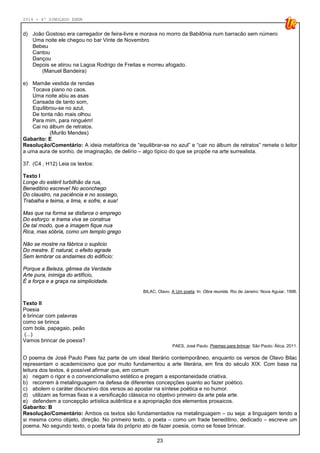 2014 - 4º SIMULADO ENEM
23
d) João Gostoso era carregador de feira-livre e morava no morro da Babilônia num barracão sem número
Uma noite ele chegou no bar Vinte de Novembro
Bebeu
Cantou
Dançou
Depois se atirou na Lagoa Rodrigo de Freitas e morreu afogado.
(Manuel Bandeira)
e) Mamãe vestida de rendas
Tocava piano no caos.
Uma noite abiu as asas
Cansada de tanto som,
Equilibrou-se no azul,
De tonta não mais olhou
Para mim, para ninguém!
Cai no álbum de retratos.
(Murilo Mendes)
Gabarito: E
Resolução/Comentário: A ideia metafórica de “equilibrar-se no azul” e “cair no álbum de retratos” remete o leitor
a uma aura de sonho, de imaginação, de delírio – algo típico do que se propõe na arte surrealista.
37. (C4 , H12) Leia os textos:
Texto I
Longe do estéril turbilhão da rua,
Beneditino escreve! No aconchego
Do claustro, na paciência e no sossego,
Trabalha e teima, e lima, e sofre, e sua!
Mas que na forma se disfarce o emprego
Do esforço: e trama viva se construa
De tal modo, que a imagem fique nua
Rica, mas sóbria, como um templo grego
Não se mostre na fábrica o suplicio
Do mestre. E natural, o efeito agrade
Sem lembrar os andaimes do edifício:
Porque a Beleza, gêmea da Verdade
Arte pura, inimiga do artifício,
É a força e a graça na simplicidade.
BILAC, Olavo. A Um poeta. In: Obra reunida. Rio de Janeiro: Nova Aguiar, 1996.
Texto II
Poesia
é brincar com palavras
como se brinca
com bola, papagaio, peão
(...)
Vamos brincar de poesia?
PAES, José Paulo. Poemas para brincar. São Paulo: Ática, 2011.
O poema de José Paulo Paes faz parte de um ideal literário contemporâneo, enquanto os versos de Olavo Bilac
representam o academicismo que por muito fundamentou a arte literária, em fins do século XIX. Com base na
leitura dos textos, é possível afirmar que, em comum
a) negam o rigor e o convencionalismo estético e pregam a espontaneidade criativa.
b) recorrem à metalinguagem na defesa de diferentes concepções quanto ao fazer poético.
c) abolem o caráter discursivo dos versos ao apostar na síntese poética e no humor.
d) utilizam as formas fixas e a versificação clássica no objetivo primeiro da arte pela arte.
e) defendem a concepção artística autêntica e a apropriação dos elementos prosaicos.
Gabarito: B
Resolução/Comentário: Ambos os textos são fundamentados na metalinguagem – ou seja: a linguagem tendo a
si mesma como objeto, direção. No primeiro texto, o poeta – como um frade beneditino, dedicado – escreve um
poema. No segundo texto, o poeta fala do próprio ato de fazer poesia, como se fosse brincar.
 