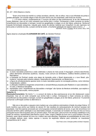 2014 - 4º SIMULADO ENEM
24
38. (C7 , H23) Observe o trecho:
“Eram cinco horas da manhã e o cortiço acordava, abrindo, não os olhos, mas a sua infinidade de portas e
janelas alinhadas. Um acordar alegre e farto de quem dormiu de uma assentada, sete horas de chumbo.
(...) O rumor crescia, condensando-se; o zunzum de todos os dias acentuava-se; já se não destacavam
vozes dispersas, mas um só ruído compacto que enchia todo o cortiço. Começavam a fazer compras na venda;
ensarilhavam-se discussões e rezingas; ouviam-se gargalhadas e pragas; já se não falava, gritava-se. Sentia-se
naquela fermentação sanguínea, naquela gula viçosa de plantas rasteiras que mergulham os pés vigorosos na
lama preta e nutriente da vida, o prazer animal de existir, a triunfante satisfação de respirar sobre a terra (...)”
AZEVEDO, Aluísio. O Cortiço. Rio de Janeiro: Ática, 1976
Agora observe a ilustração O LAVRADOR DE CAFÉ, de Cândido Portinari:
Disponível em http://www.sabercultural.com/template/obrasCelebres/PortinariOLavradorDeCafe.html
Afirma-se corretamente que
a) no texto naturalista predomina a visão coletivista e urbana do meio social. A linguagem, embora descritivista,
utiliza elementos sensoriais (auditivos, visuais), muito comuns ao Simbolismo, estética literária posterior ao
Naturalismo.
b) a ilustração de Portinari revela uma etapa de transição entre o Brasil dezenovista e o novo Brasil, pós-
moderno, marcado pela indústria cafeeira. Assemelha-se, literariamente, ao Modernismo.
c) a figura do afrodescendente aparece tanto no texto naturalista quanto na concepção pictórica, como indivíduo
marginalizado, solitário.
d) a utilização metafórica exagerada compromete a verossimilhança proposta pelo Realismo e suas extensões –
no caso, a literatura naturalista.
e) expressões como “ensarilhavam-se discussões e rezingas” são típicas da literatura simbolista, que explora o
vocabulário mais erudito, menos popular.
Gabarito: A
Resolução/Comentário: No trecho “(...) o zunzum de todos os dias acentuava-se; já se não destacavam vozes
dispersas, mas um só ruído compacto que enchia todo o cortiço. Começavam a fazer compras na venda;
ensarilhavam-se discussões e rezingas; ouviam-se gargalhadas e pragas; já se não falava, gritava-se.” É possível
comprovar a afirmação contida na alternativa A.
Não era e não podia o pequeno reino lusitano ser uma potência colonizadora à feição da antiga Grécia. O
surto marítimo que enche sua história do século XV não resultara do extravasamento de nenhum excesso de
população, mas fora apenas provocado por uma burguesia comercial sedenta de lucros, e que não encontrava no
reduzido território pátrio satisfação à sua desmedida ambição. A ascensão do fundador da Casa de Avis ao trono
português trouxe esta burguesia para um primeiro plano. Fora ela quem, para se livrar da ameaça castelhana e do
poder da nobreza, representado pela Rainha Leonor Teles, cingira o Mestre de Avis com a coroa lusitana. Era ela,
portanto, quem devia merecer do novo rei o melhor das suas atenções. Esgotadas as possibilidades do reino com
as pródigas dádivas reais, restou apenas o recurso da expansão externa para contentar os insaciáveis
companheiros de D. João I.
Caio Prado Júnior, Evolução política do Brasil. Adaptado.
 