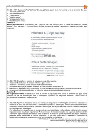 2014 - 4º SIMULADO ENEM
25
39. (C8 ; H27) O pronome "ela" da frase "Era ela, portanto, quem devia merecer do novo rei o melhor das suas
atenções", refere-se a
a) “desmedida ambição”.
b) “Casa de Avis”.
c) “esta burguesia”.
d) “ameaça castelhana”.
e) “Rainha Leonor Teles”.
Gabarito: C
Resolução/Comentário: O pronome “ela”, transcrito na frase do enunciado, já havia sido usado no período
anterior (“ Fora ela quem … cingira o Mestre de Avis com a coroa lusitana”) associado à mesma expressão: “esta
burguesia”.
40. (C6; H18) O texto tem o objetivo de solucionar um problema social,
a) descrevendo a situação do país em relação à gripe suína.
b) alertando a população para o risco de morte pela Influenza A.
c) informando a população sobre a iminência de uma pandemia de Influenza A.
d) orientando a população sobre os sintomas da gripe suína e procedimentos para evitar a contaminação.
e) convocando toda a população para se submeter a exames de detecção da gripe suína.
Gabarito: D
Resolução/Comentário: O objetivo do texto é orientar a população tanto sobre os sintomas da gripe suína,
conforme se vê na enumeração após a passagem “apresenta os seguintes sintomas”, como sobre os
procedimentos para evitar a contaminação.
41. (C9; H28) A partir da metade do século XX, ocorreu um conjunto de transformações econômicas e sociais cuja
dimensão é difícil de ser mensurada: a chamada explosão da informação. Embora essa expressão tenha
surgido no contexto da informação científica e tecnológica, seu significado, hoje, em um contexto mais geral,
atinge proporções gigantescas.
Por estabelecerem novas formas de pensamento e mesmo de lógica, a informática e a Internet vêm gerando
impactos sociais e culturais importantes. A disseminação do microcomputador e a expansão da Internet vêm
acelerando o processo de globalização tanto no sentido do mercado quanto no sentido das trocas simbólicas
possíveis entre sociedades e culturas diferentes, o que tem provocado e acelerado o fenômeno de
hibridização amplamente caracterizado como próprio da pós- modernidade.
FERNANDES, M. F.; PARÁ, T. A contribuição das novas tecnologias da informação na
geração de conhecimento. Disponível em: http://www.coep.ufrj.br.
Acesso em: 11 ago. 2009 (adaptado).
 