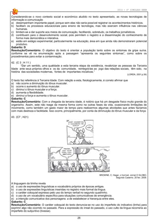 2014 - 4º SIMULADO ENEM
26
Considerando-se o novo contexto social e econômico aludido no texto apresentado, as novas tecnologias de
informação e comunicação
a) desempenham importante papel, porque sem elas não seria possível registrar os acontecimentos históricos.
b) facilitam os processos educacionais para ensino de tecnologia, mas não exercem influência nas ciências
humanas.
c) limitam-se a dar suporte aos meios de comunicação, facilitando, sobretudo, os trabalhos jornalísticos.
d) contribuem para o desenvolvimento social, pois permitem o registro e a disseminação do conhecimento de
forma mais democrática e interativa.
e) estão em estágio experimental, particularmente na educação, área em que ainda não demonstraram potencial
produtivo.
Gabarito: D
Resolução/Comentário: O objetivo do texto é orientar a população tanto sobre os sintomas da gripe suína,
conforme se vê na enumeração após a passagem “apresenta os seguintes sintomas”, como sobre os
procedimentos para evitar a contaminação.
42. (C 3 ; H 11 )
“Dar um sentido, uma qualidade a esta terceira etapa da existência, revalorizar as pessoas da Terceira
Idade ante seus próprios olhos e os da comunidade, reintegrá­las ao jogo das relações sociais, têm sido, na
história das sociedades modernas, fontes de importantes iniciativas.”
(LORDA, 2001,p:36)
O texto faz referência à Terceira Idade. Com relação a esta, fisiologicamente, é correto afirmar que
a) não ocorre a diminuição do tônus muscular.
b) ocorre o aumento do tônus muscular.
c) diminui o tônus muscular e a força.
d) aumenta a flexibilidade.
e) diminui a força e aumenta o tônus muscular.
Gabarito: C
Resolução/Comentário: Com a chegada da terceira idade, é notório que há um desgaste físico muito grande do
organismo. Assim, este não reage da mesma forma como na outras fases da vida, ocasionando limitações de
movimento, como também um gasto maior de tempo para realizarmos algumas atividades que antes fazíamos
com mais destreza e facilidade. Isso ocorre, principalmente, por conta da diminuição do tônus muscular e da força.
43. (C7 ; H21)
BROWNE, C. Hagar, o horrível. Jornal O GLOBO,
Segundo Caderno. 20 fev. 2009.
A linguagem da tirinha revela
a) o uso de expressões linguísticas e vocabulário próprios de épocas antigas.
b) o uso de expressões linguísticas inseridas no registro mais formal da língua.
c) o caráter coloquial expresso pelo uso do tempo verbal no segundo quadrinho.
d) o uso de um vocabulário específico para situações comunicativas de emergência.
e) a intenção comunicativa dos personagens: a de estabelecer a hierarquia entre eles.
Gabarito: C
Resolução/Comentário: O caráter coloquial do texto denuncia-se no uso do imperfeito do indicativo (tinha) para
exprimir algo não ocorrido no passado. Para a expressão do irreal do passado, o uso culto da língua recorreria ao
imperfeito do subjuntivo (tivesse).
 