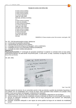 2014 - 4º SIMULADO ENEM
27
Canção do vento e da minha vida
O vento varria as folhas,
O vento varria os frutos,
O vento varria as flores...
E a minha vida ficava
Cada vez mais cheia
De frutos, de flores, de folhas.
[...]
O vento varria os sonhos
E varria as amizades...
O vento varria as mulheres...
E a minha vida ficava
Cada vez mais cheia
De afetos e de mulheres.
O vento varria os meses
E varria os teus sorrisos...
O vento varria tudo!
E a minha vida ficava
Cada vez mais cheia
De tudo.
BANDEIRA, M. Poesia completa e prosa. Rio de Janeiro: José Aguilar, 1967.
44. (C5 ; H16) Na estruturação do texto, destaca-se
a) a construção de oposições semânticas.
b) a apresentação de ideias de forma objetiva.
c) o emprego recorrente de figuras de linguagem, como o eufemismo.
d) a repetição de sons e de construções sintáticas semelhantes.
e) a inversão da ordem sintática das palavras.
Gabarito: D
Resolução/Comentário: A “construção de oposições semânticas” é evidente no contraste entre as duas partes,
graficamente distintas, de cada estrofe. Na primeira parte, “o vento varria”, ou seja, esvaziava; na segunda, a vida
do eu lírico se Enchia.
45. (C8 ; H25)
Veja, 7 maio 1997.
Na parte superior do anúncio, há um comentário escrito à mão que aborda a questão das atividades linguísticas e
sua relação com as modalidades oral e escrita da língua. Esse comentário deixa evidente uma posição crítica
quanto a usos que se fazem da linguagem, enfatizando ser necessário
a) implementar a fala, tendo em vista maior desenvoltura, naturalidade e segurança no uso da língua.
b) conhecer gêneros mais formais da modalidade oral para a obtenção de clareza na comunicação oral e escrita.
c) dominar as diferentes variedades do registro oral da língua portuguesa para escrever com adequação,
eficiência e correção.
d) empregar vocabulário adequado e usar regras da norma padrão da língua em se tratando da modalidade
escrita.
 