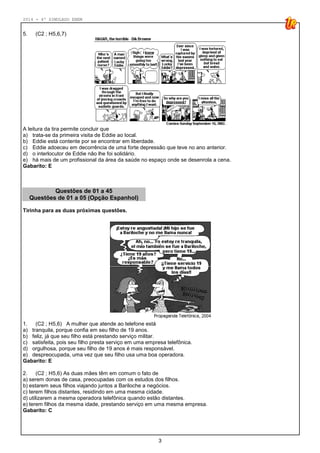2014 - 4º SIMULADO ENEM
3
5. (C2 ; H5,6,7)
A leitura da tira permite concluir que
a) trata-se da primeira visita de Eddie ao local.
b) Eddie está contente por se encontrar em liberdade.
c) Eddie adoeceu em decorrência de uma forte depressão que teve no ano anterior.
d) o interlocutor de Eddie não lhe foi solidário.
e) há mais de um profissional da área da saúde no espaço onde se desenrola a cena.
Gabarito: E
Questões de 01 a 45
Questões de 01 a 05 (Opção Espanhol)
Tirinha para as duas próximas questões.
1. (C2 ; H5,6) A mulher que atende ao telefone está
a) tranquila, porque confia em seu filho de 19 anos.
b) feliz, já que seu filho está prestando serviço militar.
c) satisfeita, pois seu filho presta serviço em uma empresa telefônica.
d) orgulhosa, porque seu filho de 19 anos é mais responsável.
e) despreocupada, uma vez que seu filho usa uma boa operadora.
Gabarito: E
2. (C2 ; H5,6) As duas mães têm em comum o fato de
a) serem donas de casa, preocupadas com os estudos dos filhos.
b) estarem seus filhos viajando juntos a Bariloche a negócios.
c) terem filhos distantes, residindo em uma mesma cidade.
d) utilizarem a mesma operadora telefônica quando estão distantes.
e) terem filhos da mesma idade, prestando serviço em uma mesma empresa.
Gabarito: C
 
