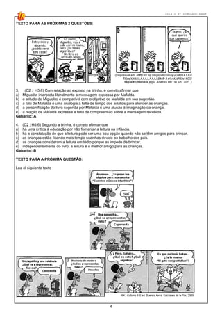 2014 - 4º SIMULADO ENEM
4
TEXTO PARA AS PRÓXIMAS 2 QUESTÕES:
3. (C2 ; H5,6) Com relação ao exposto na tirinha, é correto afirmar que
a) Miguelito interpreta literalmente a mensagem expressa por Mafalda.
b) a atitude de Miguelito é compatível com o objetivo de Mafalda em sua sugestão.
c) a fala de Mafalda é uma analogia à falta de tempo dos adultos para atender as crianças.
d) a personificação do livro sugerida por Mafalda é uma alusão à imaginação da criança.
e) a reação de Mafalda expressa a falta de compreensão sobre a mensagem recebida.
Gabarito: A
4. (C2 ; H5,6) Segundo a tirinha, é correto afirmar que
a) há uma crítica à educação por não fomentar a leitura na infância.
b) há a constatação de que a leitura pode ser uma boa opção quando não se têm amigos para brincar.
c) as crianças estão ficando mais tempo sozinhas devido ao trabalho dos pais.
d) as crianças consideram a leitura um tédio porque as impede de brincar.
e) independentemente do livro, a leitura é o melhor amigo para as crianças.
Gabarito: B
TEXTO PARA A PRÓXIMA QUESTÃO:
Lea el siguiente texto
 