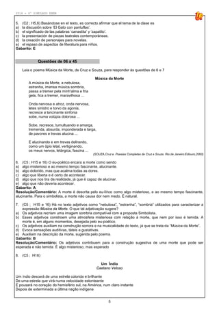 2014 - 4º SIMULADO ENEM
5
5. (C2 ; H5,6) Basándose en el texto, es correcto afirmar que el tema de la clase es
a) la discusión sobre ‘El Gato con pantuflas’.
b) el significado de las palabras ‘canastita’ y ‘zapatito’.
c) la presentación de piezas teatrales contemporáneas.
d) la creación de personajes para novelas.
e) el repaso de aspectos de literatura para niños.
Gabarito: E
Questões de 06 a 45
Leia o poema Música da Morte, de Cruz e Souza, para responder às questões de 6 e 7
Música da Morte
A música da Morte, a nebulosa,
estranha, imensa música sombria,
passa a tremer pela minh'alma e fria
gela, fica a tremer, maravilhosa ...
Onda nervosa e atroz, onda nervosa,
letes sinistro e torvo da agonia,
recresce a lancinante sinfonia
sobe, numa volúpia dolorosa ...
Sobe, recresce, tumultuando e amarga,
tremenda, absurda, imponderada e larga,
de pavores e trevas alucina ...
E alucinando e em trevas delirando,
como um ópio letal, vertiginando,
os meus nervos, letárgica, fascina ...
(SOUZA,Cruz e. Poesias Completas de Cruz e Souza. Rio de Janeiro:Ediouro,2000)
6. (C5 ; H15 e 16) O eu-poético encara a morte como sendo
a) algo misterioso e ao mesmo tempo fascinante, alucinante.
b) algo dolorido, mas que acalma todas as dores.
c) algo que liberta e é certo de acontecer.
d) algo que nos tira da realidade, já que é capaz de alucinar.
e) algo que não deveria acontecer.
Gabarito: A
Resolução/Comentário: A morte é descrita pelo eu-lírico como algo misterioso, e ao mesmo tempo fascinante,
alucinante. Para o simbolista, a morte não causa dor nem medo. É natural.
7. (C5 ; H15 e 16) Há no texto adjetivos como “nebulosa”, “estranha”, “sombria” utilizados para caracterizar a
expressão Música da Morte. O que tal adjetivação sugere?
a) Os adjetivos recriam uma imagem sombria compatível com a proposta Simbolista.
b) Esses adjetivos constroem uma atmosfera misteriosa com relação à morte, que nem por isso é temida. A
morte é, em alguns momentos, desejada pelo eu-poético.
c) Os adjetivos auxiliam na construção sonora e na musicalidade do texto, já que se trata da “Música da Morte”.
d) Evoca sensações auditivas, táteis e gustativas.
e) Auxiliam na descrição da morte, sugerida pelo poema.
Gabarito: B
Resolução/Comentário: Os adjetivos contribuem para a construção sugestiva de uma morte que pode ser
esperada e não temida. É algo misterioso, mas esperado
8. (C5 ; H16)
Um Índio
Caetano Veloso
Um índio descerá de uma estrela colorida e brilhante
De uma estrela que virá numa velocidade estonteante
E pousará no coração do hemisfério sul, na América, num claro instante
Depois de exterminada a última nação indígena
 