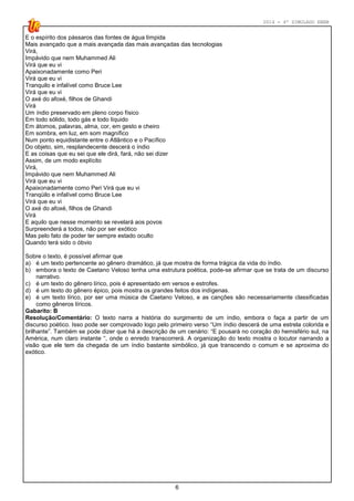2014 - 4º SIMULADO ENEM
6
E o espírito dos pássaros das fontes de água límpida
Mais avançado que a mais avançada das mais avançadas das tecnologias
Virá,
Impávido que nem Muhammed Ali
Virá que eu vi
Apaixonadamente como Peri
Virá que eu vi
Tranquilo e infalível como Bruce Lee
Virá que eu vi
O axé do afoxé, filhos de Ghandi
Virá
Um índio preservado em pleno corpo físico
Em todo sólido, todo gás e todo líquido
Em átomos, palavras, alma, cor, em gesto e cheiro
Em sombra, em luz, em som magnífico
Num ponto equidistante entre o Atlântico e o Pacífico
Do objeto, sim, resplandecente descerá o índio
E as coisas que eu sei que ele dirá, fará, não sei dizer
Assim, de um modo explícito
Virá,
Impávido que nem Muhammed Ali
Virá que eu vi
Apaixonadamente como Peri Virá que eu vi
Tranqüilo e infalível como Bruce Lee
Virá que eu vi
O axé do afoxé, filhos de Ghandi
Virá
E aquilo que nesse momento se revelará aos povos
Surpreenderá a todos, não por ser exótico
Mas pelo fato de poder ter sempre estado oculto
Quando terá sido o óbvio
Sobre o texto, é possível afirmar que
a) é um texto pertencente ao gênero dramático, já que mostra de forma trágica da vida do índio.
b) embora o texto de Caetano Veloso tenha uma estrutura poética, pode-se afirmar que se trata de um discurso
narrativo.
c) é um texto do gênero lírico, pois é apresentado em versos e estrofes.
d) é um texto do gênero épico, pois mostra os grandes feitos dos indígenas.
e) é um texto lírico, por ser uma música de Caetano Veloso, e as canções são necessariamente classificadas
como gêneros líricos.
Gabarito: B
Resolução/Comentário: O texto narra a história do surgimento de um índio, embora o faça a partir de um
discurso poético. Isso pode ser comprovado logo pelo primeiro verso “Um índio descerá de uma estrela colorida e
brilhante”. Também se pode dizer que há a descrição de um cenário: “E pousará no coração do hemisfério sul, na
América, num claro instante “, onde o enredo transcorrerá. A organização do texto mostra o locutor narrando a
visão que ele tem da chegada de um índio bastante simbólico, já que transcendo o comum e se aproxima do
exótico.
 