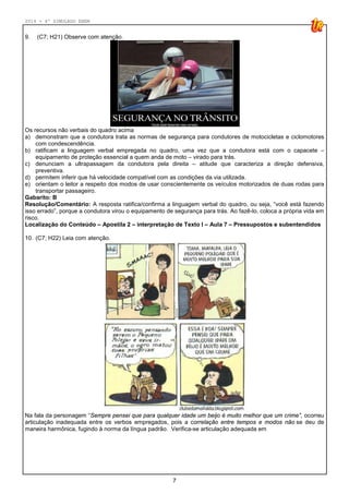 2014 - 4º SIMULADO ENEM
7
9. (C7; H21) Observe com atenção.
Os recursos não verbais do quadro acima
a) demonstram que a condutora trata as normas de segurança para condutores de motocicletas e ciclomotores
com condescendência.
b) ratificam a linguagem verbal empregada no quadro, uma vez que a condutora está com o capacete –
equipamento de proteção essencial a quem anda de moto – virado para trás.
c) denunciam a ultrapassagem da condutora pela direita – atitude que caracteriza a direção defensiva,
preventiva.
d) permitem inferir que há velocidade compatível com as condições da via utilizada.
e) orientam o leitor a respeito dos modos de usar conscientemente os veículos motorizados de duas rodas para
transportar passageiro.
Gabarito: B
Resolução/Comentário: A resposta ratifica/confirma a linguagem verbal do quadro, ou seja, “você está fazendo
isso errado”, porque a condutora virou o equipamento de segurança para trás. Ao fazê-lo, coloca a própria vida em
risco.
Localização do Conteúdo – Apostila 2 – interpretação de Texto I – Aula 7 – Pressupostos e subentendidos
10. (C7; H22) Leia com atenção.
Na fala da personagem “Sempre pensei que para qualquer idade um beijo é muito melhor que um crime”, ocorreu
articulação inadequada entre os verbos empregados, pois a correlação entre tempos e modos não se deu de
maneira harmônica, fugindo à norma da língua padrão. Verifica-se articulação adequada em
 