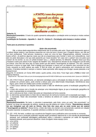 2014 - 4º SIMULADO ENEM
9
e)
Gabarito: D
Resolução/Comentário: O texto do quadro apresenta adequação e correlação entre os tempos e modos verbais
empregados.
Localização do Conteúdo – Apostila 3 – Aula 12 – Verbos II – Correlação entre tempos e modos verbais
Texto para as próximas 3 questões:
Autor não encontrado
Olá, a coluna desta segunda-feira infelizmente não foi enviada pelo autor. Quem está escrevendo agora é
a editora desse caderno, que precisou preencher em cima da hora o buraco que o Gregório deixou, por não ser
um bom profissional. Toda semana, recebemos o texto em cima do laço. Diagramadores, editores, revisores,
todos sofrem. Já pedimos algumas vezes que ele se programasse para mandar o texto com antecedência, mas
ele ora pede desculpas e diz que está passando por maus bocados "em casa com a patroa" (sic) ora pede que
"parem de me encher, eu sou um artista livreeee" (sic). […] Nesta semana, foi diferente. Gregório disse que não
mandaria o texto pois estava muito "pegado de trabalho" (sic). Descobrimos através do seu Instagram que ele está
na Grécia. Uma foto dos seus pés na areia revela que ele estaria "recarregando as baterias". Por isso, precisei
escrever a coluna no lugar dele. Pedi a Natália que ilustrasse a coluna com um desenho bem horroroso do seu
rosto, enquanto eu tento replicar seu estilo. É fácil de imitar: em geral a adversativa vem introduzida por dois
pontos. A temática também é sempre a mesma: basta aproveitar este espaço pra divulgar causas pessoais e se
autopromover.
Seguinte: tô vendendo um Corsa 2003 sedan, quatro portas, única dona. Favor ligar para a Folha e tratar com
Heloísa Helvécia.
Disponível em: http://www1.folha.uol.com.br/colunas/gregorioduvivier/2014/06/1470849-autor-nao-encontrado.shtml. Acesso em 28/06/2014.
11. (C6, H18) O título é, geralmente, um elemento estratégico para a articulação de ideias do texto, pois, quando
avaliado em primeiro plano, pode orientar a leitura para uma determinada interpretação. Admitindo-se essa
lógica, para o texto em análise seria correto considerar que
a) o título busca valorizar as citações textuais sobre a falta de referências quanto à localização geográfica do
autor.
b) o título não cumpre com a função de antecipar uma interpretação lógica, já que a localização geográfica do
autor é apresentada na composição.
c) sem a estrutura de título, o texto não pode ser interpretado de forma coerente.
d) os elementos apresentados no título não se relacionam de nenhuma maneira com a exposição que segue.
e) a expressão “Autor não encontrado” revela a tentativa da editoria em ocultar a localização geográfica do
colunista.
Gabarito: B
Resolução/Comentário: No texto, o colunista é apresentado, pelo título, como um autor “não encontrado”; no
entanto, ao longo da exposição da editora, revela-se que ele estaria em visita à Grécia. “Descobrimos através
do seu Instagram que ele está na Grécia. Uma foto dos seus pés na areia revela que ele estaria
"recarregando as baterias". Dessa forma, o título não tratou de orientar uma compreensão coerente em relação
às ações expostas na sequência. A questão solicitava a análise do título a partir dessa lógica.
12. (C5 , H16) No texto, a editora usa a ausência de Gregório como justificativa para sua escrita no momento.
Observando que a produção publicada naquela seção jornalística relaciona-se a uma escrita de periodicidade
semanal, que contempla abordagens particulares sobre o colunista e apresenta um estilo de linguagem
bastante pessoal, seria possível classificar o texto divulgado nesse espaço como
a) uma notícia
b) um editorial
c) uma crônica
d) um apólogo
e) um diário
 