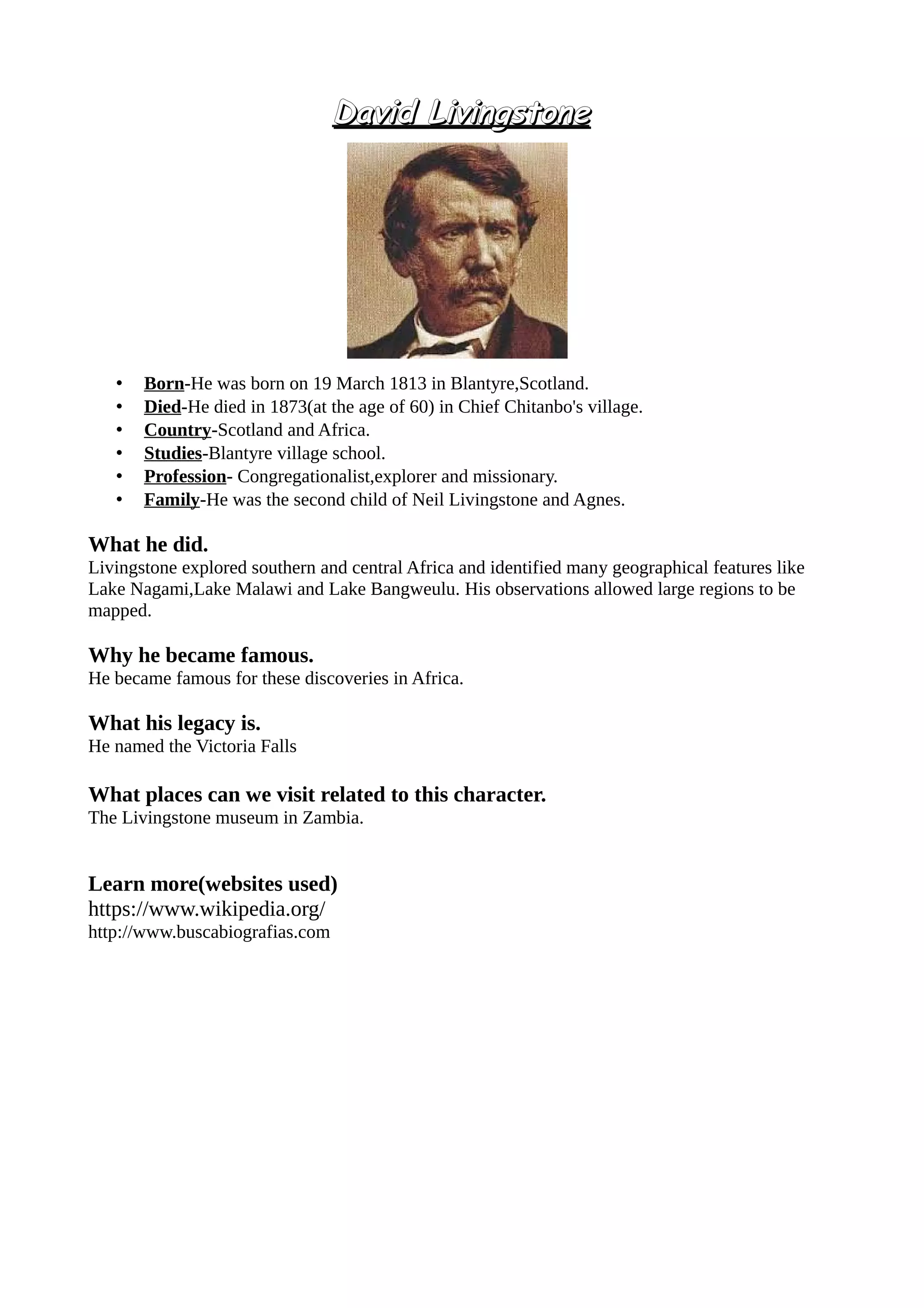David LivingstoneDavid Livingstone
• Born-He was born on 19 March 1813 in Blantyre,Scotland.
• Died-He died in 1873(at the age of 60) in Chief Chitanbo's village.
• Country-Scotland and Africa.
• Studies-Blantyre village school.
• Profession- Congregationalist,explorer and missionary.
• Family-He was the second child of Neil Livingstone and Agnes.
What he did.
Livingstone explored southern and central Africa and identified many geographical features like
Lake Nagami,Lake Malawi and Lake Bangweulu. His observations allowed large regions to be
mapped.
Why he became famous.
He became famous for these discoveries in Africa.
What his legacy is.
He named the Victoria Falls
What places can we visit related to this character.
The Livingstone museum in Zambia.
Learn more(websites used)
https://www.wikipedia.org/
http://www.buscabiografias.com
