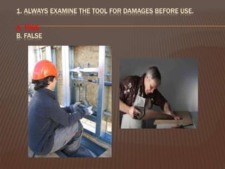 1. ALWAYS EXAMINE THE TOOL FOR DAMAGES BEFORE USE.
A. TRUE
B. FALSE
 