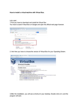 How to install a virtual machine with Virtual Box. 
Let’s start. 
1.First you have to download and install the Virtual Box. 
You have to search Vitual Box on Google and open the official web page however. 
2. And then you have to choose the version of Virtual Box for your Operating Sistem. 
3.After the installation, you will see a shortcut in your desktop. Double click on it, and the 
program will start. 
 