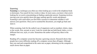 Scanning:
Scanning is a technique you often use when looking up a word in the telephone book
or dictionary. You search for key words or ideas. In most cases, you know what you're
looking for, so you're concentrating on finding a particular answer. Scanning involves
moving your eyes quickly down the page seeking specific words and phrases.
Scanning is also used when you first find a resource to determine whether it will
answer your questions. Once you've scanned the document, you might go back and
skim it.

When scanning, look for the author's use of organizers such as numbers, letters, steps,
or the words, first, second, or next. Look for words that are bold faced, italics, or in a
different font size, style, or color. Sometimes the author will put key ideas in the
margin.

Reading off a computer screen has become a growing concern. Research shows that
people have more difficulty reading off a computer screen than off paper. Although
they can read and comprehend at the same rate as paper, skimming on the computer is
much slower than on paper.
 