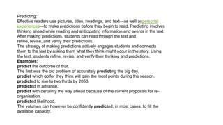 Predicting:
Effective readers use pictures, titles, headings, and text—as well aspersonal
experiences—to make predictions before they begin to read. Predicting involves
thinking ahead while reading and anticipating information and events in the text.
After making predictions, students can read through the text and
refine, revise, and verify their predictions.
The strategy of making predictions actively engages students and connects
them to the text by asking them what they think might occur in the story. Using
the text, students refine, revise, and verify their thinking and predictions.
Esamples:
predict the outcome of that.
The first was the old problem of accurately predicting the big day.
predict which golfer they think will gain the most points during the season.
predicted to rise to two thirds by 2050.
predicted in advance.
predict with certainty the way ahead because of the current proposals for re-
organisation.
predicted likelihood.
The volumes can however be confidently predicted, in most cases, to fill the
available capacity.
 
