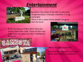 Entertainment 
Located in the center of the city it is the most 
recognized place. It has got a fountain, it is big 
and bright. 
There is also a space where people can go to 
hear the band. 
It was founded on 4 April 2014. there are 
visitors from other cities. There are four very 
large rooms to enjoy each film. Is located on 
Route 34 
Places to have a good time 
they are discos. there are music and 
drinks. Most visited on weekends. 
 