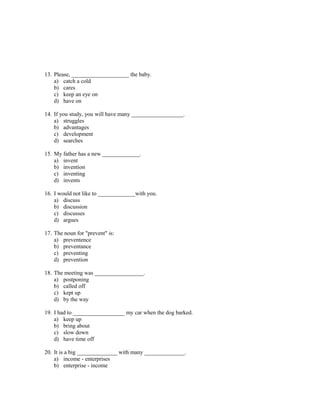 13. Please, ____________________ the baby.
    a) catch a cold
    b) cares
    c) keep an eye on
    d) have on

14. If you study, you will have many __________________.
    a) struggles
    b) advantages
    c) development
    d) searches

15. My father has a new _____________.
    a) invent
    b) invention
    c) inventing
    d) invents

16. I would not like to _____________with you.
    a) discuss
    b) discussion
    c) discusses
    d) argues

17. The noun for "prevent" is:
    a) preventence
    b) preventance
    c) preventing
    d) prevention

18. The meeting was _________________.
    a) postponing
    b) called off
    c) kept up
    d) by the way

19. I had to __________________ my car when the dog barked.
    a) keep up
    b) bring about
    c) slow down
    d) have time off

20. It is a big ______________ with many ______________.
    a) income - enterprises
    b) enterprise - income
 