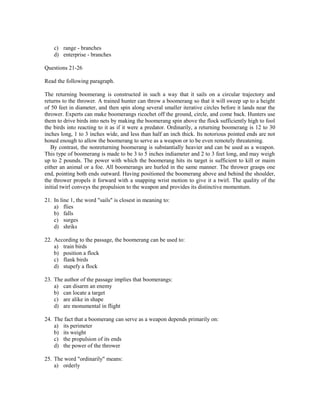 c) range - branches
    d) enterprise - branches

Questions 21-26

Read the following paragraph.

The returning boomerang is constructed in such a way that it sails on a circular trajectory and
returns to the thrower. A trained hunter can throw a boomerang so that it will sweep up to a height
of 50 feet in diameter, and then spin along several smaller iterative circles before it lands near the
thrower. Experts can make boomerangs ricochet off the ground, circle, and come back. Hunters use
them to drive birds into nets by making the boomerang spin above the flock sufficiently high to fool
the birds into reacting to it as if it were a predator. Ordinarily, a returning boomerang is 12 to 30
inches long, 1 to 3 inches wide, and less than half an inch thick. Its notorious pointed ends are not
honed enough to allow the boomerang to serve as a weapon or to be even remotely threatening.
   By contrast, the nonreturning boomerang is substantially heavier and can be used as a weapon.
This type of boomerang is made to be 3 to 5 inches indiameter and 2 to 3 feet long, and may weigh
up to 2 pounds. The power with which the boomerang hits its target is sufficient to kill or maim
either an animal or a foe. All boomerangs are hurled in the same manner. The thrower grasps one
end, pointing both ends outward. Having positioned the boomerang above and behind the shoulder,
the thrower propels it forward with a snapping wrist motion to give it a twirl. The quality of the
initial twirl conveys the propulsion to the weapon and provides its distinctive momentum.

21. In line 1, the word "sails" is closest in meaning to:
    a) flies
    b) falls
    c) surges
    d) shriks

22. According to the passage, the boomerang can be used to:
    a) train birds
    b) position a flock
    c) flank birds
    d) stupefy a flock

23. The author of the passage implies that boomerangs:
    a) can disarm an enemy
    b) can locate a target
    c) are alike in shape
    d) are monumental in flight

24. The fact that a boomerang can serve as a weapon depends primarily on:
    a) its perimeter
    b) its weight
    c) the propulsion of its ends
    d) the power of the thrower

25. The word "ordinarily" means:
    a) orderly
 