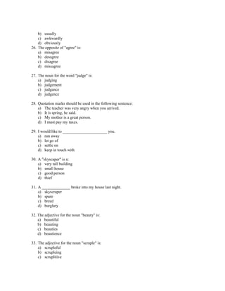 b) usually
    c) awkwardly
    d) obviously
26. The opposite of "agree" is:
    a) misagree
    b) desagree
    c) disagree
    d) missagree

27. The noun for the word "judge" is:
    a) judging
    b) judgement
    c) judgance
    d) judgence

28. Quotation marks should be used in the following sentence:
    a) The teacher was very angry when you arrived.
    b) It is spring, he said.
    c) My mother is a great person.
    d) I must pay my taxes.

29. I would like to ______________________ you.
    a) run away
    b) let go of
    c) settle on
    d) keep in touch with

30. A "skyscaper" is a:
    a) very tall building
    b) small house
    c) good person
    d) thief

31. A ______________ broke into my house last night.
    a) skyscraper
    b) spare
    c) breed
    d) burglary

32. The adjective for the noun "beauty" is:
    a) beautiful
    b) beauting
    c) beauties
    d) beautience

33. The adjective for the noun "scruple" is:
    a) scrupleful
    b) scrupleing
    c) scruplitive
 