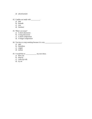 d) advertisement


42. Candles are made with ___________.
    a) trap
    b) beneath
    c) wax
    d) furniture

43. What is an essay?
    a) A short discussion
    b) A long discussion
    c) A short composition
    d) A longer composition

44. You have to stop smoking because it is very ____________________.
    a) ugly
    b) hazardous
    c) copper
    d) molten

45. I would like to _____________ my new dress.
    a) blow out
    b) drop by
    c) come up with
    d) try on
 