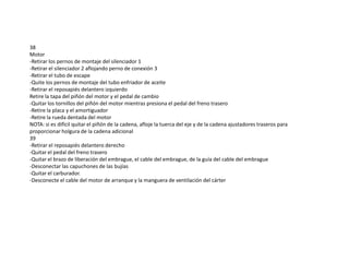 38
Motor
-Retirar los pernos de montaje del silenciador 1
-Retirar el silenciador 2 aflojando perno de conexión 3
-Retirar el tubo de escape
-Quite los pernos de montaje del tubo enfriador de aceite
-Retirar el reposapiés delantero izquierdo
Retire la tapa del piñón del motor y el pedal de cambio
-Quitar los tornillos del piñón del motor mientras presiona el pedal del freno trasero
-Retire la placa y el amortiguador
-Retire la rueda dentada del motor
NOTA: si es difícil quitar el piñón de la cadena, afloje la tuerca del eje y de la cadena ajustadores traseros para
proporcionar holgura de la cadena adicional
39
-Retirar el reposapiés delantero derecho
-Quitar el pedal del freno trasero
-Quitar el brazo de liberación del embrague, el cable del embrague, de la guía del cable del embrague
-Desconectar las capuchones de las bujías
-Quitar el carburador.
-Desconecte el cable del motor de arranque y la manguera de ventilación del cárter
 
