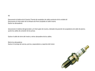 40
Desconecte la bobina de la fuente / fuente de acoplador de cable conductor de la unidad cdi
Desconecte el interruptor de la lámpara de freno acoplado al cable trasero
Quitar las abrazaderas
desconectar la bobina del generador y el interruptor de neutro, indicador de posición de acopladores de cable de plomo.
quitar los cables de conexión de las pinzas
Quitar el cable de tierra del motor y retirar abrazadera de los cables.
Retire las abrazaderas
Quitar el montaje de tuercas, pernos, espaciadores y soportes del motor.
 