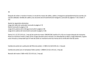 43
Después de volver a montar el motor, la ruta de los mazos de cables, cables y mangueras apropiadamente de acuerdo a la
ruta de cableado. tendido de cables y las secciones de enrutamiento de manguera. (consulte las páginas 7-10 a través 7-
22)
Ajuste los siguientes elementos:
Juego del cable del acelerador (consulte la página 2-7)
Ralentí (consulte la página 2-6)
Juego de la palanca del embrague (consulte la página 2-8)
Juego de la cadena de transmisión (consulte la página 2-10)
Vierta 2-6 L (2.7/2.3 EE.UU. / imp qt) de aceite de motor 10W/40 SAE clasifica SF o SG en el motor después de revisarlos.
Poner en marcha el motor y deje correr el agua durante varios minutos a la velocidad de la ADLE y luego detenerlo. Espere
unos minutos y compruebe que el nivel de aceite se mantiene entre las marcas de la mirilla del nivel de aceite.
Cambio de aceite (sin sustitución del filtro de aceite) = 2 400 ml (2.4/2.0 EE.UU. / imp qt)
Cambio de aceite (con el reemplazo Felter aceite) = 2400ml (2-5/2.1 EE.UU. / imp qt)
Revisión del motor 2 600 ml 82.7/2.3 EE.UU. / imp qt)
 