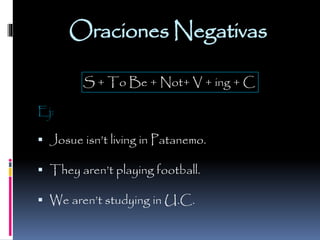 Oraciones Negativas
S + To Be + Not+ V + ing + C
Ej:

 Josue isn’t living in Patanemo.
 They aren’t playing football.

 We aren’t studying in U.C.

 