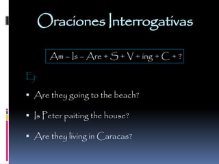 Oraciones Interrogativas
Am – Is – Are + S + V + ing + C + ?
Ej:

 Are they going to the beach?
 Is Peter paiting the house?

 Are they living in Caracas?

 