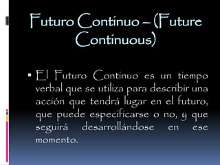 Futuro Continuo – (Future
Continuous)
 El Futuro Continuo es un tiempo

verbal que se utiliza para describir una
acción que tendrá lugar en el futuro,
que puede especificarse o no, y que
seguirá desarrollándose en ese
momento.

 