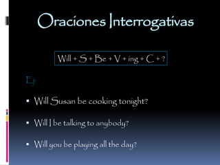 Oraciones Interrogativas
Will + S + Be + V + ing + C + ?
Ej:

 Will Susan be cooking tonight?
 Will I be talking to anybody?
 Will you be playing all the day?

 