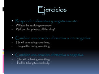 Ejercicios
 Responder afirmativa y negativamente.
-

Will you be studying tomorrow?

Will you be playing all the day?

 Cambiar una oración afirmativa a interrogativa.
-

He will be reading something.
They will be doing something.

 Cambiar una oración afirmativa a negativa.
-

She will be having something.
I will be talking to somebody.

 