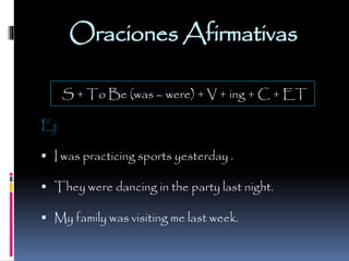 Oraciones Afirmativas
S + To Be (was – were) + V + ing + C + ET
Ej:
 I was practicing sports yesterday .
 They were dancing in the party last night.

 My family was visiting me last week.

 