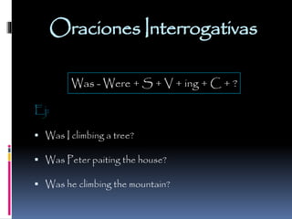 Oraciones Interrogativas
Was - Were + S + V + ing + C + ?
Ej:
 Was I climbing a tree?
 Was Peter paiting the house?
 Was he climbing the mountain?

 