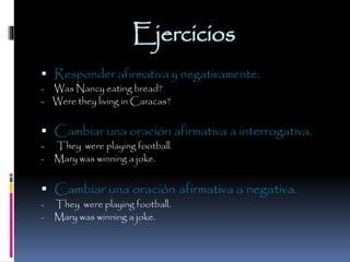 Ejercicios
 Responder afirmativa y negativamente.
Was Nancy eating bread?
- Were they living in Caracas?
-

 Cambiar una oración afirmativa a interrogativa.
-

They were playing football.
Mary was winning a joke.

 Cambiar una oración afirmativa a negativa.
-

-

They were playing football.
Mary was winning a joke.

 