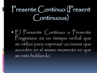 Presente Continuo (Present
Continuous)
 El Presente Continuo o Presente

Progresivo es un tiempo verbal que
se utiliza para expresar acciones que
suceden en el mismo momento en que
se está hablando.

 